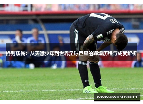 格列兹曼：从天赋少年到世界足球巨星的辉煌历程与成就解析